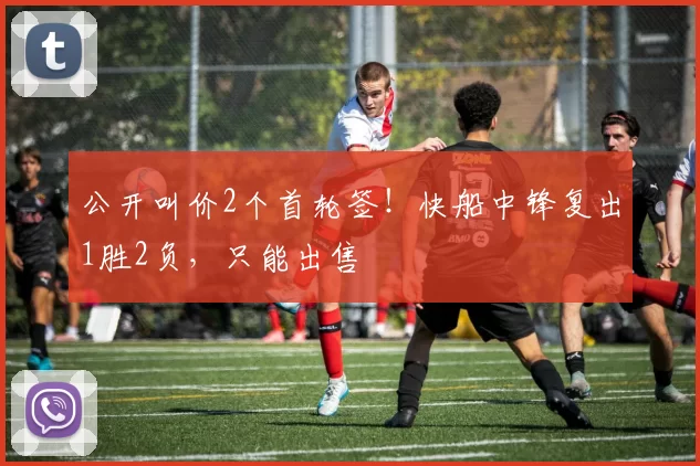 公开叫价2个首轮签！快船中锋复出1胜2负，只能出售