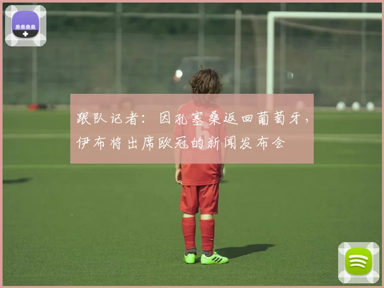 跟队记者：因孔塞桑返回葡萄牙，伊布将出席欧冠的新闻发布会