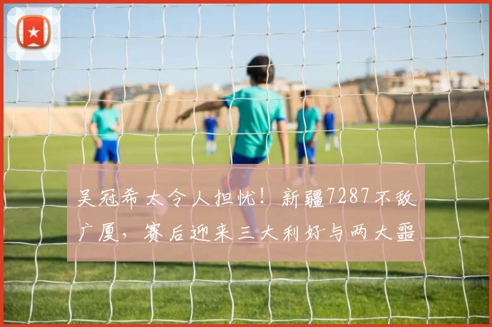 吴冠希太令人担忧！新疆7287不敌广厦，赛后迎来三大利好与两大噩耗