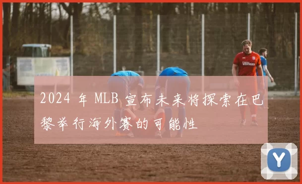 2024 年 MLB 宣布未来将探索在巴黎举行海外赛的可能性