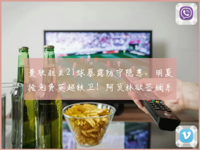 曼联狂丢21球暴露防守隐患，明夏抢免费英超铁卫！阿莫林欲签嫡系