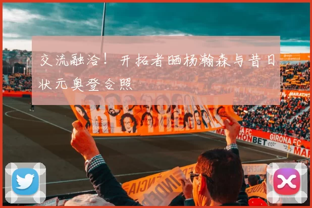 交流融洽！开拓者晒杨瀚森与昔日状元奥登合照
