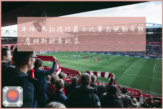 库珀-弗拉格对爵士比赛打破勒布朗-詹姆斯新秀纪录