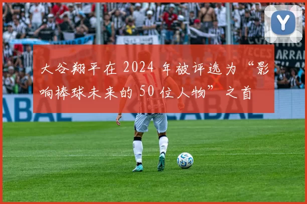 大谷翔平在 2024 年被评选为“影响棒球未来的 50 位人物”之首