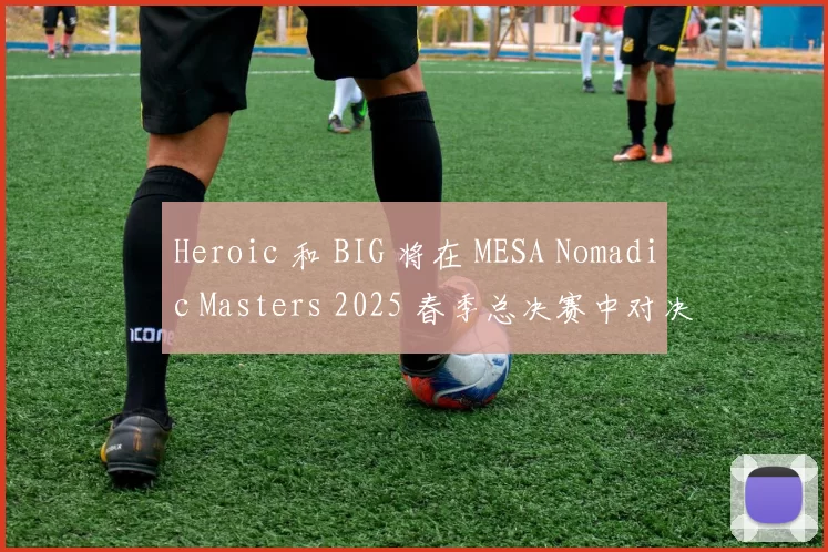 Heroic 和 BIG 将在 MESA Nomadic Masters 2025 春季总决赛中对决