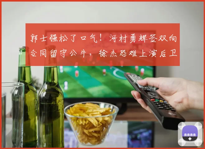 郭士强松了口气！河村勇辉签双向合同留守公牛，徐杰恐难上演后卫对决