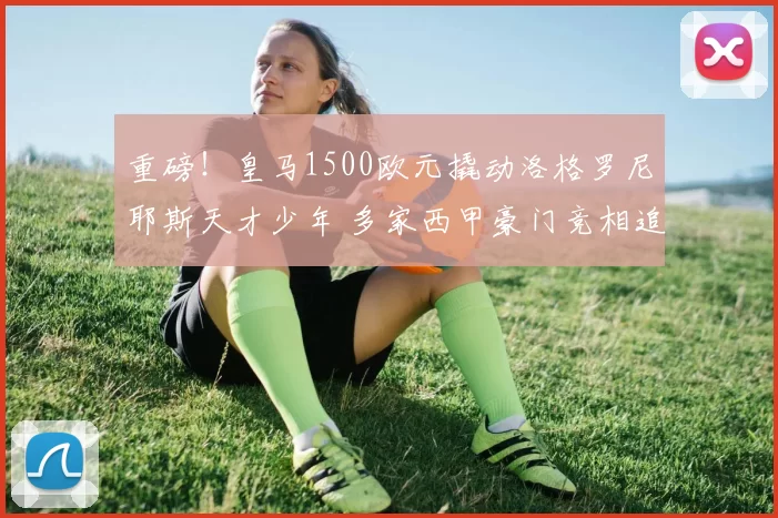 重磅！皇马1500欧元撬动洛格罗尼耶斯天才少年 多家西甲豪门竞相追逐