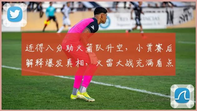 连得八分助火箭队升空，小贾赛后解释爆发真相，火雷大战充满看点