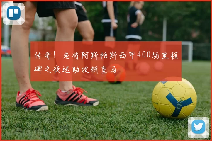 传奇！老将阿斯帕斯西甲400场里程碑之夜送助攻斩皇马