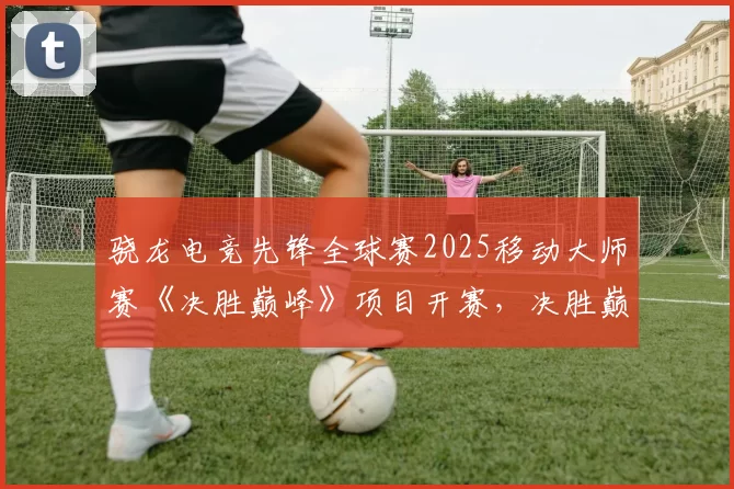 骁龙电竞先锋全球赛2025移动大师赛《决胜巅峰》项目开赛，决胜巅峰授权赛事合作开启