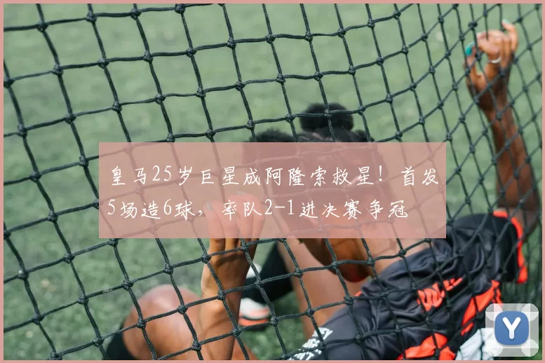 皇马25岁巨星成阿隆索救星！首发5场造6球，率队2-1进决赛争冠
