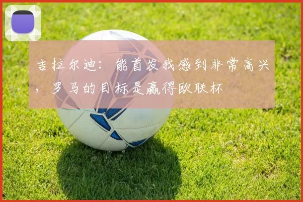 吉拉尔迪：能首发我感到非常高兴，罗马的目标是赢得欧联杯