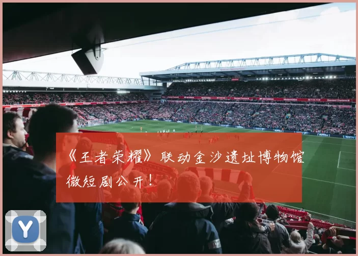 《王者荣耀》联动金沙遗址博物馆 微短剧公开！