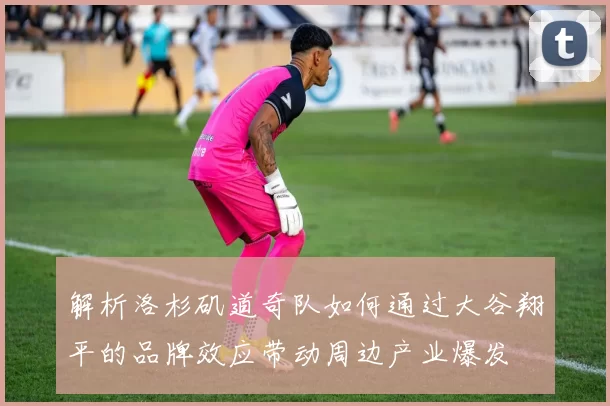 解析洛杉矶道奇队如何通过大谷翔平的品牌效应带动周边产业爆发